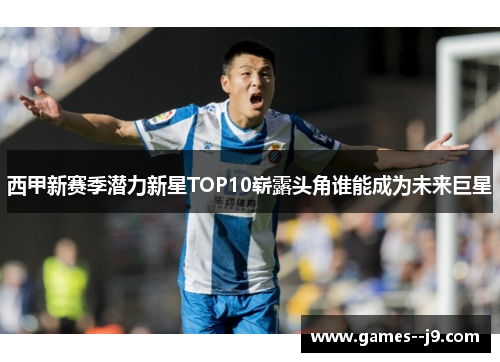 西甲新赛季潜力新星TOP10崭露头角谁能成为未来巨星