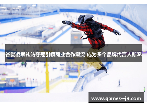 谷爱凌崇礼站夺冠引领商业合作潮流 成为多个品牌代言人新宠