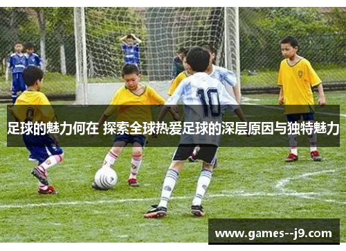 足球的魅力何在 探索全球热爱足球的深层原因与独特魅力