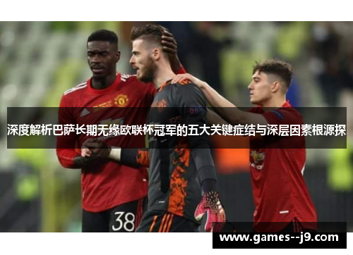 深度解析巴萨长期无缘欧联杯冠军的五大关键症结与深层因素根源探 深度解析巴萨长期无缘欧联杯冠军的五大关键症结与深层因素根源探