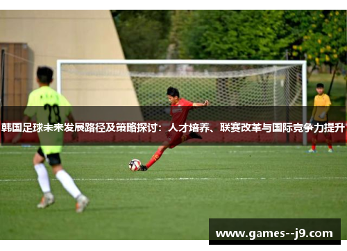韩国足球未来发展路径及策略探讨：人才培养、联赛改革与国际竞争力提升
