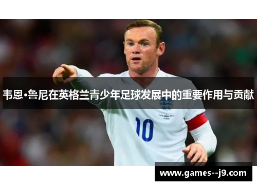 韦恩·鲁尼在英格兰青少年足球发展中的重要作用与贡献