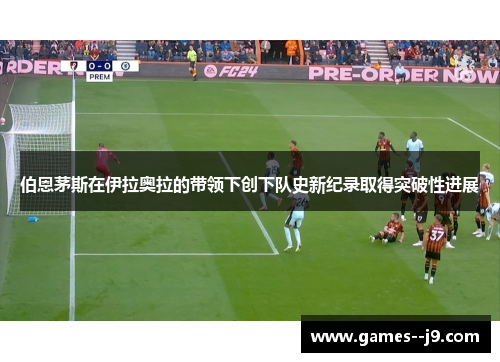 伯恩茅斯在伊拉奥拉的带领下创下队史新纪录取得突破性进展 伯恩茅斯在伊拉奥拉的带领下创下队史新纪录取得突破性进展
