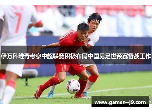 伊万科维奇考察中超联赛积极布局中国男足世预赛备战工作 伊万科维奇考察中超联赛积极布局中国男足世预赛备战工作