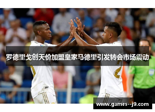 罗德里戈创天价加盟皇家马德里引发转会市场震动 罗德里戈创天价加盟皇家马德里引发转会市场震动