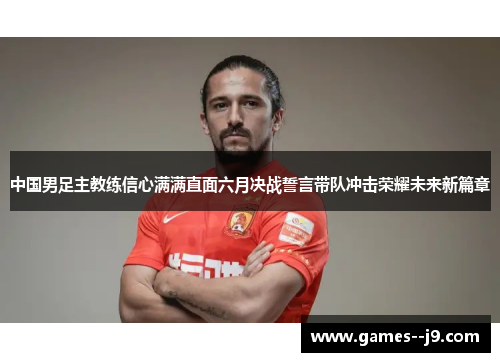 中国男足主教练信心满满直面六月决战誓言带队冲击荣耀未来新篇章