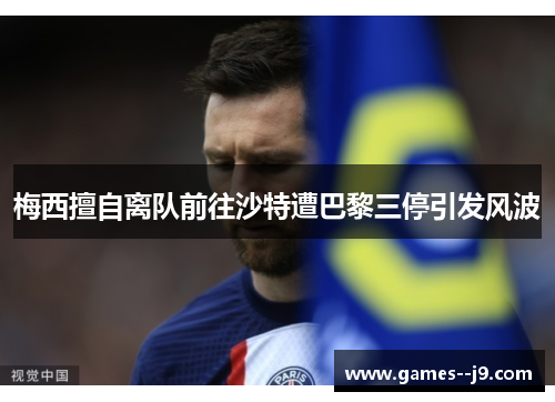 梅西擅自离队前往沙特遭巴黎三停引发风波 梅西擅自离队前往沙特遭巴黎三停引发风波
