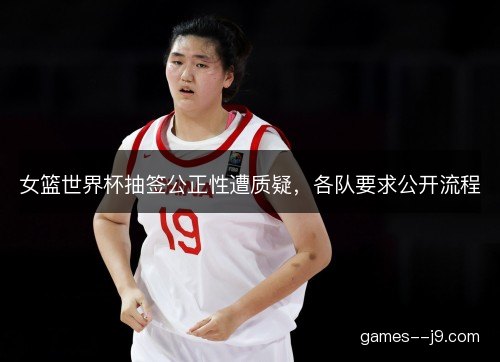 女篮世界杯抽签公正性遭质疑，各队要求公开流程